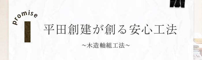 promise1 平田創建が創る安心工法～木造軸組工法、2×4工法どちらも施工可能です！～