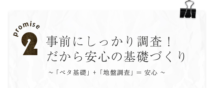 promise2 事前のしっかり調査！だから安心の基礎づくり～「ベタ基礎」+「地盤調査」＝安心～