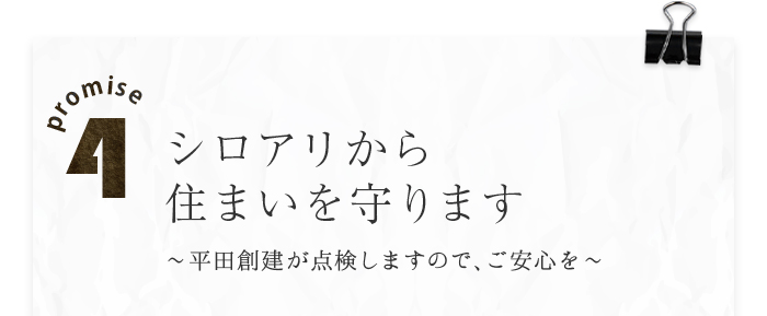 promise4 シロアリから住まいを守ります～平田創建が点検しますので、ご安心を～