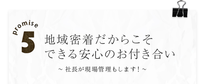 promise5 地域密着だからこそできる安心のお付き合い～社長が現場管理もします！～