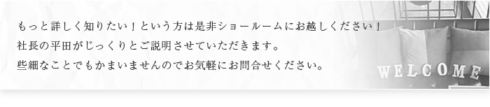 もっと詳しく知りたい！という方は是非ショールームにお越しください！社長の平田または一級建築士の石川がじっくりとご説明させていただきます。些細なことでもかまいませんのでお気軽にお問合せください。